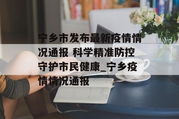 宁乡市发布最新疫情情况通报 科学精准防控守护市民健康_宁乡疫情情况通报