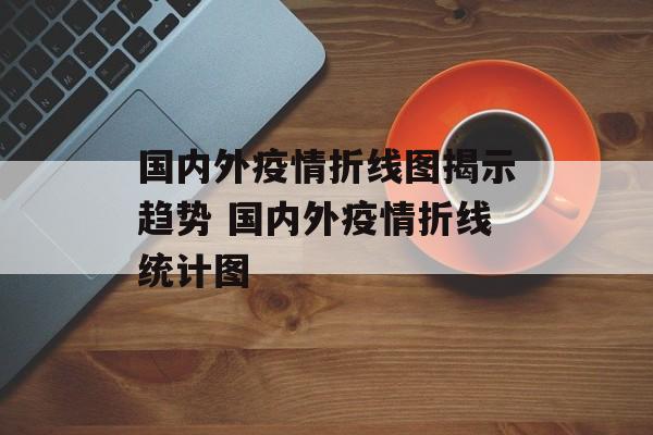 国内外疫情折线图揭示趋势 国内外疫情折线统计图