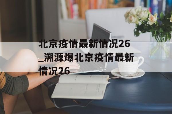 北京疫情最新情况26_溯源爆北京疫情最新情况26