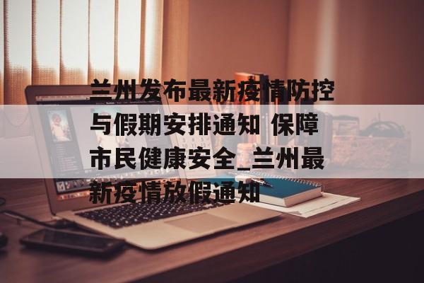 兰州发布最新疫情防控与假期安排通知 保障市民健康安全_兰州最新疫情放假通知