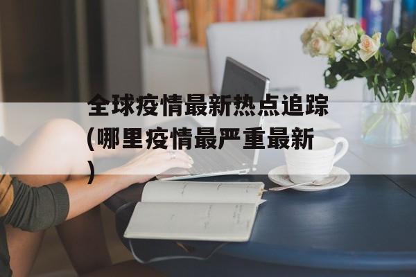 全球疫情最新热点追踪(哪里疫情最严重最新)