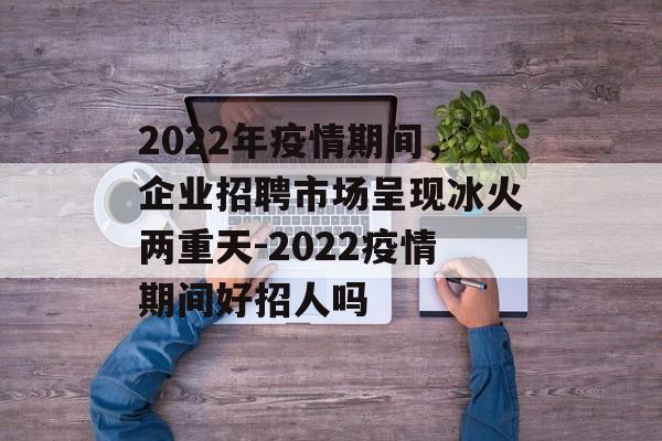 2022年疫情期间，企业招聘市场呈现冰火两重天-2022疫情期间好招人吗