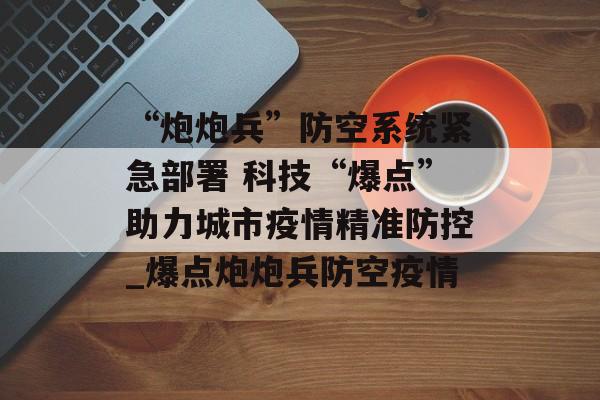 “炮炮兵”防空系统紧急部署 科技“爆点”助力城市疫情精准防控_爆点炮炮兵防空疫情