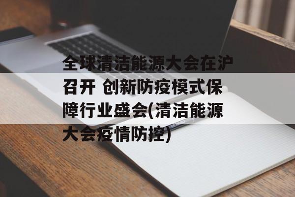 全球清洁能源大会在沪召开 创新防疫模式保障行业盛会(清洁能源大会疫情防控)