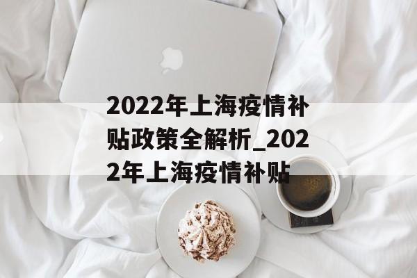 2022年上海疫情补贴政策全解析_2022年上海疫情补贴