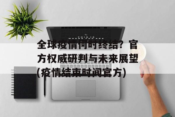 全球疫情何时终结？官方权威研判与未来展望(疫情结束时间官方)