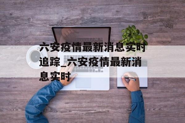 六安疫情最新消息实时追踪_六安疫情最新消息实时