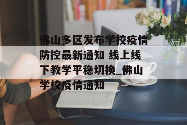 佛山多区发布学校疫情防控最新通知 线上线下教学平稳切换_佛山学校疫情通知