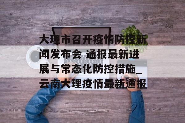 大理市召开疫情防控新闻发布会 通报最新进展与常态化防控措施_云南大理疫情最新通报