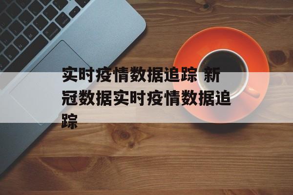 实时疫情数据追踪 新冠数据实时疫情数据追踪