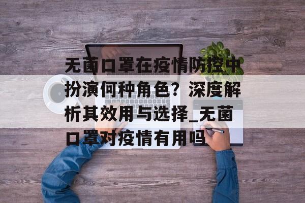无菌口罩在疫情防控中扮演何种角色？深度解析其效用与选择_无菌口罩对疫情有用吗