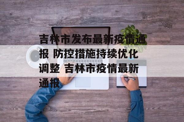 吉林市发布最新疫情通报 防控措施持续优化调整 吉林市疫情最新通报