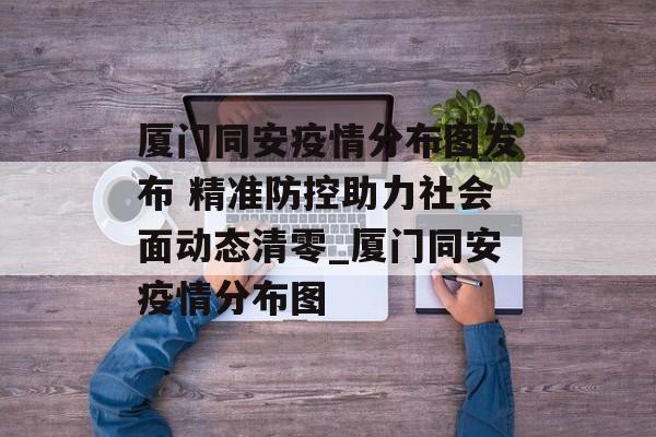 厦门同安疫情分布图发布 精准防控助力社会面动态清零_厦门同安疫情分布图
