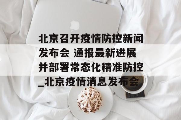 北京召开疫情防控新闻发布会 通报最新进展并部署常态化精准防控_北京疫情消息发布会