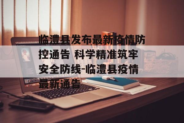临澧县发布最新疫情防控通告 科学精准筑牢安全防线-临澧县疫情最新通告