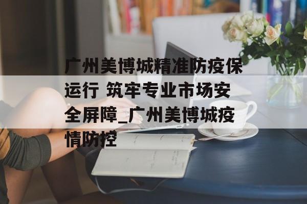 广州美博城精准防疫保运行 筑牢专业市场安全屏障_广州美博城疫情防控