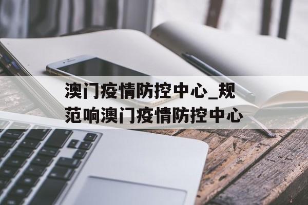 澳门疫情防控中心_规范响澳门疫情防控中心