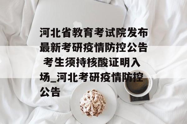 河北省教育考试院发布最新考研疫情防控公告 考生须持核酸证明入场_河北考研疫情防控公告