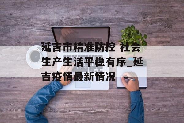 延吉市精准防控 社会生产生活平稳有序_延吉疫情最新情况