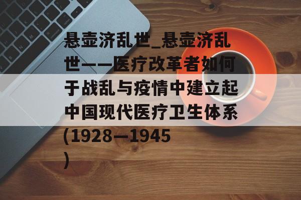 悬壶济乱世_悬壶济乱世——医疗改革者如何于战乱与疫情中建立起中国现代医疗卫生体系(1928—1945)
