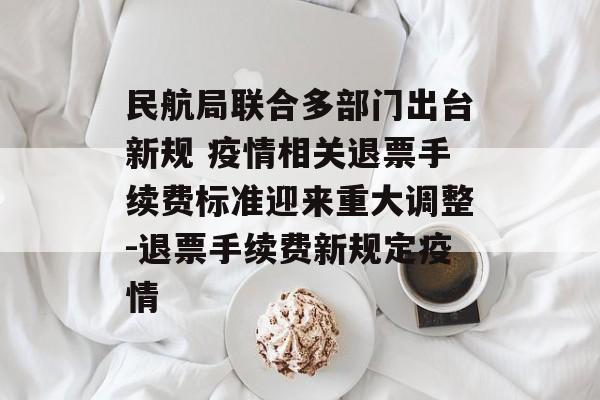 民航局联合多部门出台新规 疫情相关退票手续费标准迎来重大调整-退票手续费新规定疫情