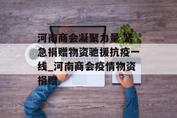 河南商会凝聚力量 紧急捐赠物资驰援抗疫一线_河南商会疫情物资捐赠