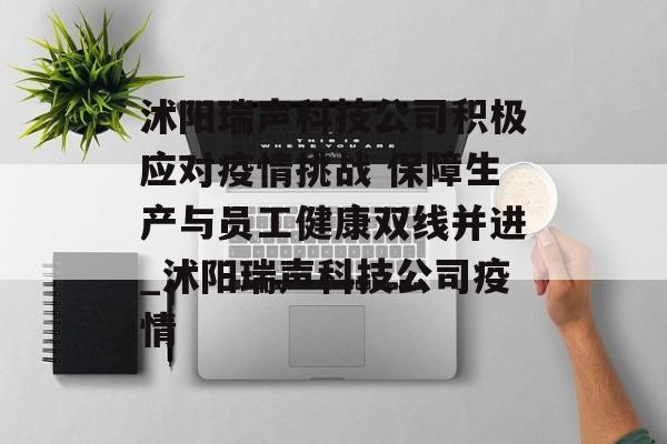沭阳瑞声科技公司积极应对疫情挑战 保障生产与员工健康双线并进_沭阳瑞声科技公司疫情