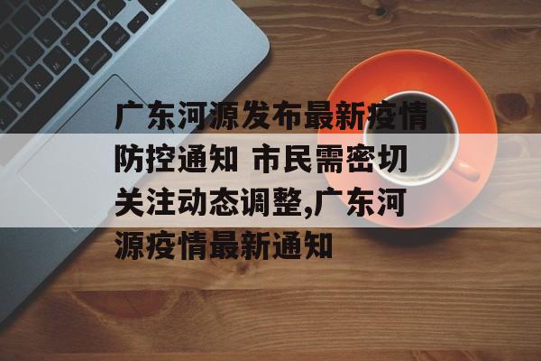 广东河源发布最新疫情防控通知 市民需密切关注动态调整,广东河源疫情最新通知