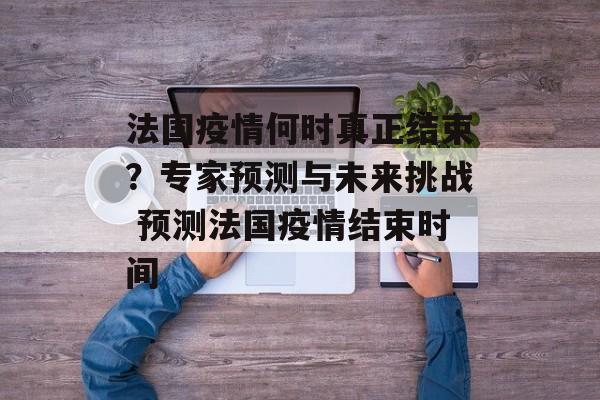 法国疫情何时真正结束？专家预测与未来挑战 预测法国疫情结束时间