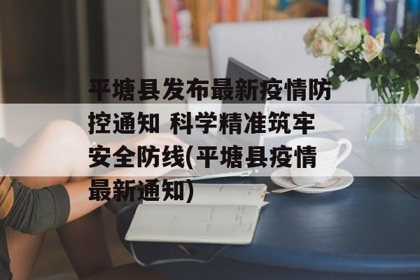 平塘县发布最新疫情防控通知 科学精准筑牢安全防线(平塘县疫情最新通知)
