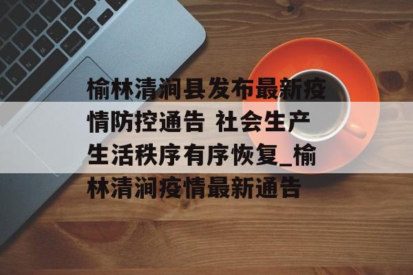 榆林清涧县发布最新疫情防控通告 社会生产生活秩序有序恢复_榆林清涧疫情最新通告