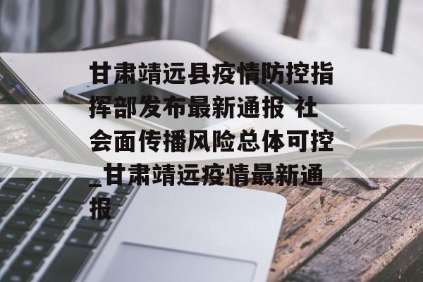 甘肃靖远县疫情防控指挥部发布最新通报 社会面传播风险总体可控_甘肃靖远疫情最新通报