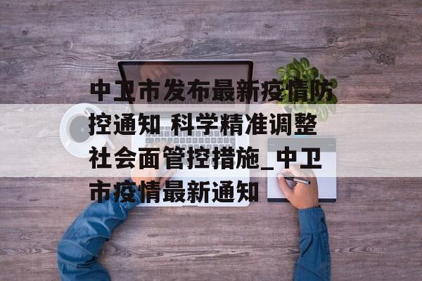 中卫市发布最新疫情防控通知 科学精准调整社会面管控措施_中卫市疫情最新通知
