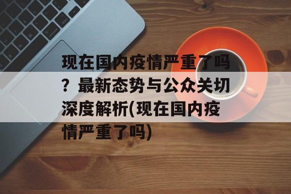 现在国内疫情严重了吗？最新态势与公众关切深度解析(现在国内疫情严重了吗)
