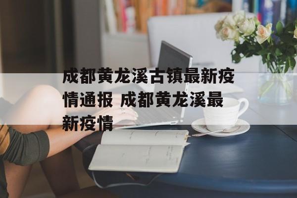 成都黄龙溪古镇最新疫情通报 成都黄龙溪最新疫情